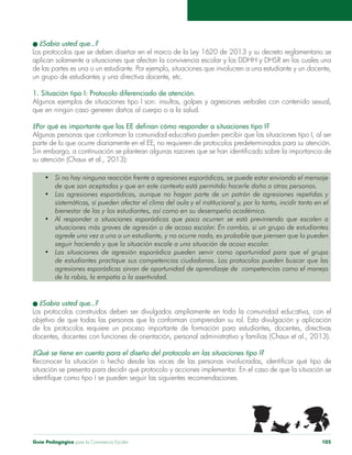 Guía Pedagógica para la Convivencia Escolar 105
un grupo de estudiantes y una directiva docente, etc.
1. Situación tipo I: Protocolo diferenciado de atención.
parte de lo que ocurre diariamente en el EE, no requieren de protocolos predeterminados para su atención.
Las agresiones esporádicas, aunque no hagan parte de un patrón de agresiones repetidas y
sistemáticas, sí pueden afectar el clima del aula y el institucional y, por lo tanto, incidir tanto en el
Al responder a situaciones esporádicas que poco ocurren se está previniendo que escalen a
situaciones más graves de agresión o de acoso escolar. En cambio, si un grupo de estudiantes
agrede una vez a una o un estudiante, y no ocurre nada, es probable que piensen que lo pueden
seguir haciendo y que la situación escale a una situación de acoso escolar.
Las situaciones de agresión esporádica pueden servir como oportunidad para que el grupo
de estudiantes practique sus competencias ciudadanas. Los protocolos pueden buscar que las
agresiones esporádicas sirvan de oportunidad de aprendizaje de competencias como el manejo
de la rabia, la empatía o la asertividad.
Los protocolos construidos deben ser divulgados ampliamente en toda la comunidad educativa, con el
situación se presenta para decidir qué protocolo y acciones implementar. En el caso de que la situación se
 
