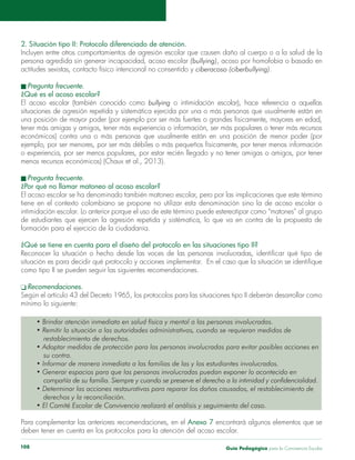 Guía Pedagógica para la Convivencia Escolar108
2. Situación tipo II: Protocolo diferenciado de atención.
persona agredida sin generar incapacidad, acoso escolar (bullying)
ciberacoso (ciberbullying).
¿Qué es el acoso escolar?
El acoso escolar (también conocido como bullying
¿Por qué no llamar matoneo al acoso escolar?
intimidación escolar. Lo anterior porque el uso de este término puede estereotipar como “matones” al grupo
¿Qué se tiene en cuenta para el diseño del protocolo en las situaciones tipo II?
como tipo II se pueden seguir las siguientes recomendaciones.
mínimo lo siguiente:
restablecimiento de derechos.
su contra.
derechos y la reconciliación.
Para complementar las anteriores recomendaciones, en el Anexo 7
deben tener en cuenta en los protocolos para la atención del acoso escolar.
 