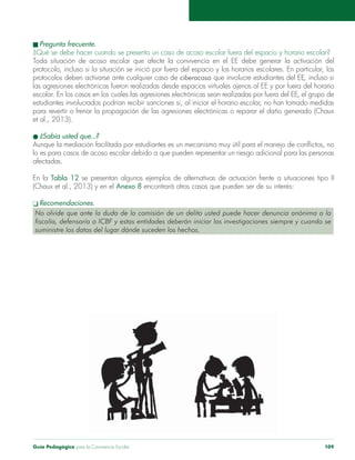 Guía Pedagógica para la Convivencia Escolar 109
protocolos deben activarse ante cualquier caso de ciberacoso que involucre estudiantes del EE, incluso si
et al., 2013).
lo es para casos de acoso escolar debido a que pueden representar un riesgo adicional para las personas
En la Tabla 12
Anexo 8
No olvide que ante la duda de la comisión de un delito usted puede hacer denuncia anónima a la
suministre los datos del lugar dónde suceden los hechos.
 