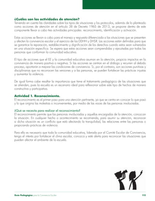 Guía Pedagógica para la Convivencia Escolar 115
¿Cuáles son las actividades de atención?
como acciones de atención en el artículo 38 de Decreto 1965 de 2013, se propone dentro de este
El tipo de acciones que el EE y la comunidad educativa asuman en la atención, propicia impactos en la
y aumentar la violencia.
constructiva y participativa.
Actividad 1. Reconocimiento.
El reconocimiento es el primer paso para una atención pertinente, ya que se centra en conocer lo que pasó
y lo que origina las molestias o inconvenientes, por medio de las voces de las personas involucradas.
¿Qué se necesita para realizar el reconocimiento?
El reconocimiento permite que las personas involucradas y aquellas encargadas de la atención, conozcan
Para ello es necesario que toda la comunidad educativa, liderada por el Comité Escolar de Convivencia,
 