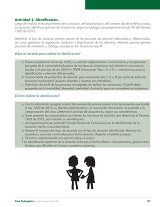 Guía Pedagógica para la Convivencia Escolar 117
1965 de 2013.
por parte de la comunidad educativa de los tipos de situaciones que afectan la convivencia
identificación y atención diferenciada).
personas involucradas (quienes atienden y quienes son atendidos).
c. Definición del perfil de las personas encargadas de tipificar las situaciones. El perfil debe
propender por la neutralidad, idoneidad, asertividad y formación previa en competencias ciudadanas.
la Ley 1620 de 2013, su decreto reglamentario y el manual de convivencia, se procede a la
categorización del caso. Determinar qué tipo de situación es, según sus características.
b. Tener presente las características que tienen los tres tipos de situación que determina el Decreto
1965 de 2013, para facilitar su identificación.
situación, hecho o acontecimiento.
f. La identificación oportuna de la situación evita que el hecho afecte a más personas y genere otros
factores que dificulten el manejo y posterior consenso.
 