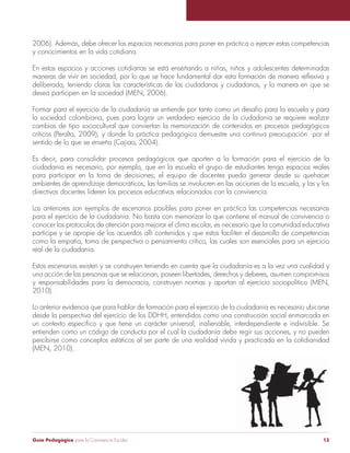 Guía Pedagógica para la Convivencia Escolar 13
2006). Además, debe ofrecer los espacios necesarios para poner en práctica o ejercer estas competencias
y conocimientos en la vida cotidiana.
En estos espacios y acciones cotidianas se está enseñando a niñas, niños y adolescentes determinadas
deliberada, teniendo claras las características de las ciudadanas y ciudadanos, y la manera en que se
desea participen en la sociedad (MEN, 2006).
Formar para el ejercicio de la ciudadanía se entiende por tanto como un desafío para la escuela y para
la sociedad colombiana, pues para lograr un verdadero ejercicio de la ciudadanía se requiere realizar
cambios de tipo sociocultural que conviertan la memorización de contenidos en procesos pedagógicos
críticos (Peralta, 2009), y donde la práctica pedagógica demuestre una continua preocupación por el
sentido de lo que se enseña (Cajiao, 2004).
Es decir, para consolidar procesos pedagógicos que aporten a la formación para el ejercicio de la
ciudadanía es necesario, por ejemplo, que en la escuela el grupo de estudiantes tenga espacios reales
para participar en la toma de decisiones; el equipo de docentes pueda generar desde su quehacer
ambientes de aprendizaje democráticos; las familias se involucren en las acciones de la escuela, y las y los
directivos docentes lideren los procesos educativos relacionados con la convivencia.
Los anteriores son ejemplos de escenarios posibles para poner en práctica las competencias necesarias
para el ejercicio de la ciudadanía. No basta con memorizar lo que contiene el manual de convivencia o
conocer los protocolos de atención para mejorar el clima escolar, es necesario que la comunidad educativa
participe y se apropie de los acuerdos allí contenidos y que estos faciliten el desarrollo de competencias
como la empatía, toma de perspectiva o pensamiento crítico, las cuales son esenciales para un ejercicio
real de la ciudadanía.
una acción de las personas que se relacionan, poseen libertades, derechos y deberes, asumen compromisos
y responsabilidades para la democracia, construyen normas y aportan al ejercicio sociopolítico (MEN,
2010).
Lo anterior evidencia que para hablar de formación para el ejercicio de la ciudadanía es necesario ubicarse
desde la perspectiva del ejercicio de los DDHH, entendidos como una construcción social enmarcada en
entienden como un código de conducta por el cual la ciudadanía debe regir sus acciones, y no pueden
percibirse como conceptos estáticos al ser parte de una realidad vivida y practicada en la cotidianidad
(MEN, 2010).
 