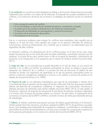 Guía Pedagógica para la Convivencia Escolar 133
4. La mediación:
por:
2011).
5. Juego de roles: es una actividad que se puede desarrollar en el aula de clases, en una reunión de
6. Proyecto de aula: es una alternativa metodológica que surge de las necesidades e intereses de la
de metodología.
7. Talleres:
asumir como estrategia para el desarrollo de competencias ciudadanas, convirtiéndose en una alternativa
 
