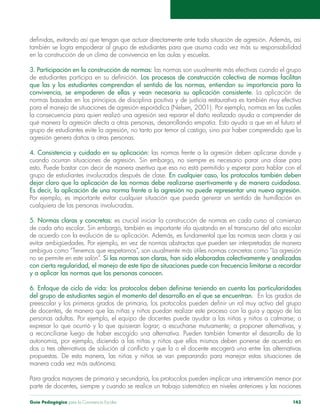 Guía Pedagógica para la Convivencia Escolar 143
en la construcción de un clima de convivencia en las aulas y escuelas.
3. Participación en la construcción de normas:
Los procesos de construcción colectiva de normas facilitan
que las y los estudiantes comprendan el sentido de las normas, entiendan su importancia para la
convivencia, se empoderen de ellas y vean necesaria su aplicación consistente. La aplicación de
4. Consistencia y cuidado en su aplicación:
cuando ocurran situaciones de agresión. Sin embargo, no siempre es necesario parar una clase para
grupo de estudiantes involucrados después de clase. En cualquier caso, los protocolos también deben
dejar claro que la aplicación de las normas debe realizarse asertivamente y de manera cuidadosa.
Es decir, la aplicación de una norma frente a la agresión no puede representar una nueva agresión.
cualquiera de las personas involucradas.
5. Normas claras y concretas: es crucial iniciar la construcción de normas en cada curso al comienzo
no se permite en este salón”. Si las normas son claras, han sido elaboradas colectivamente y analizadas
con cierta regularidad, el manejo de este tipo de situaciones puede con frecuencia limitarse a recordar
y a aplicar las normas que las personas conocen.
6. Enfoque de ciclo de vida:
del grupo de estudiantes según el momento del desarrollo en el que se encuentran. En los grados de
Para grados mayores de primaria y secundaria, los protocolos pueden implicar una intervención menor por
 
