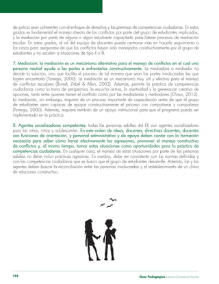 Guía Pedagógica para la Convivencia Escolar144
y la mediación por parte de alguna o algún estudiante capacitado para liderar procesos de mediación
estudiantes y no escalen a situaciones de tipo II o III.
persona neutral ayuda a las partes a enfrentarlos constructivamente. La mediadora o mediador no
La mediación, sin embargo, requiere de un proceso importante de capacitación antes de que el grupo
8. Agentes socializadores competentes: todas las personas adultas del EE son agentes socializadores
En este orden de ideas, docentes, directivas docentes, docentes
con funciones de orientación, y personal administrativo y de apoyo deben contar con la formación
necesaria para saber cómo frenar efectivamente las agresiones, promover el manejo constructivo
competencias ciudadanas.
agentes deben buscar la reconciliación entre las personas involucradas y el restablecimiento de un clima
de relaciones constructivo.
 