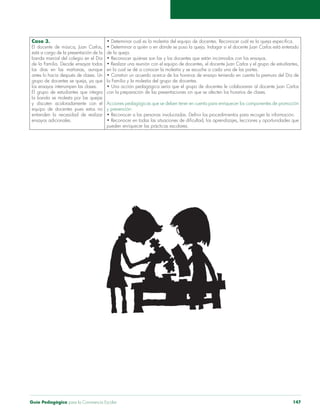 Guía Pedagógica para la Convivencia Escolar 147
Caso 3.
banda marcial del colegio en el Día
de la Familia. Decide ensayar todos
los ensayos interrumpen las clases.
El grupo de estudiantes que integra
y discuten acaloradamente con el
equipo de docentes pues estos no
entienden la necesidad de realizar
ensayos adicionales.
la Familia y la molestia del grupo de docentes.
Acciones pedagógicas que se deben tener en cuenta para enriquecer los componentes de promoción
y prevención:
 
