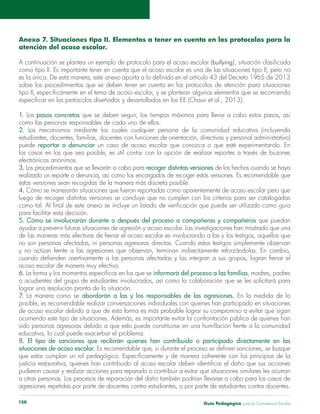 Guía Pedagógica para la Convivencia Escolar150
Anexo 7. Situaciones tipo II. Elementos a tener en cuenta en los protocolos para la
atención del acoso escolar.
(bullying)
como tipo II. Es importante tener en cuenta que el acoso escolar es una de las situaciones tipo II, pero no
sobre los procedimientos que se deben tener en cuenta en los protocolos de atención para situaciones
1. Los pasos concretos
como las personas responsables de cada uno de ellos.
2. Los mecanismos mediante los cuales cualquier persona de la comunidad educativa (incluyendo
puede reportar o denunciar
los casos en los que sea posible, es útil contar con la opción de realizar reportes a través de buzones
electrónicos anónimos.
3. recoger distintas versiones
realizado un reporte o denuncia, así como los encargados de recoger estas versiones. Es recomendable que
4.
luego de recoger distintas versiones se concluye que no cumplen con los criterios para ser catalogadas
5. Cómo se involucrarán durante o después del proceso a compañeras y compañeros que puedan
6. informará del proceso a las familias, madres, padres
lograr una resolución pronta de la situación.
7. La manera como se abordarán a las y los responsables de las agresiones. En la medida de lo
8. El tipo de sanciones que recibirán quienes han contribuido o participado directamente en las
situaciones de acoso escolar.
pudieron causar y realizar acciones para repararlo o contribuir a evitar que situaciones similares les ocurran
agresiones repetidas por parte de docentes contra estudiantes, o por parte de estudiantes contra docentes.
 