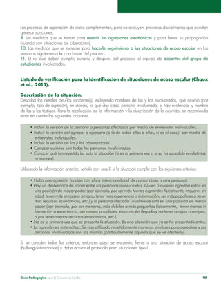 Guía Pedagógica para la Convivencia Escolar 151
generar sanciones.
9. Las medidas que se toman para revertir las agresiones electrónicas
(cuando son situaciones de ciberacoso).
10. hacerle seguimiento a las situaciones de acoso escolar en las
semanas siguientes a la conclusión del proceso.
11. El rol que deben cumplir, durante y después del proceso, el equipo de docentes del grupo de
estudiantes involucrados.
et al., 2013).
Descripción de la situación.
Describa los detalles del/los incidente(s), incluyendo nombres de las y los involucrados, qué ocurrió (por
tener en cuenta las siguientes acciones.
entrevistas individuales.
ocasiones).
una posición de mayor poder (por ejemplo, por ser más fuertes o grandes físicamente, mayores en
edad, tener más amigas o amigos, tener más experiencia o información, ser más populares o tener
más recursos económicos, etc.) y la persona afectada usualmente está en una posición de menor
formación o experiencia, ser menos populares, estar recién llegado y no tener amigas o amigos,
o por tener menos recursos económicos, etc.).
personas involucradas son las mismas (particularmente aquella que se ve afectada).
(bullying/intimidación) y debe activar el protocolo para situaciones tipo II.
 