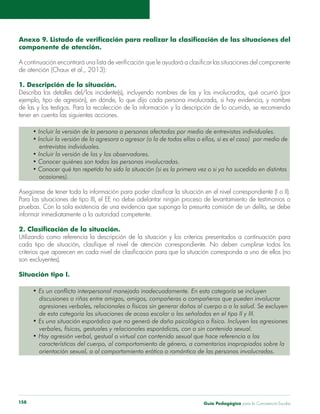 Guía Pedagógica para la Convivencia Escolar158
componente de atención.
1. Descripción de la situación.
Describa los detalles del/los incidente(s), incluyendo nombres de las y los involucrados, qué ocurrió (por
tener en cuenta las siguientes acciones.
entrevistas individuales.
ocasiones).
Para las situaciones de tipo III, el EE no debe adelantar ningún proceso de levantamiento de testimonios o
Situación tipo I.
Es un conflicto interpersonal manejado inadecuadamente. En esta categoría se incluyen
verbales, físicas, gestuales y relacionales esporádicas, con o sin contenido sexual.
Hay agresión verbal, gestual o virtual con contenido sexual que hace referencia a las
características del cuerpo, al comportamiento de género, a comentarios inapropiados sobre la
orientación sexual, o al comportamiento erótico o romántico de las personas involucradas.
 