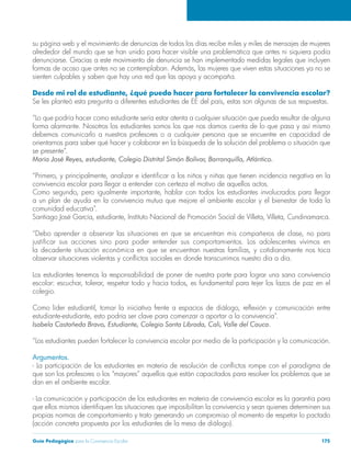 Guía Pedagógica para la Convivencia Escolar 175
su página web y el movimiento de denuncias de todos los días recibe miles y miles de mensajes de mujeres
Desde mi rol de estudiante, ¿qué puedo hacer para fortalecer la convivencia escolar?
forma alarmante. Nosotros los estudiantes somos los que nos damos cuenta de lo que pasa y así mismo
debemos comunicarlo a nuestros profesores o a cualquier persona que se encuentre en capacidad de
se presente”.
convivencia escolar para llegar a entender con certeza el motivo de aquellos actos.
a un plan de ayuda en la convivencia mutua que mejore el ambiente escolar y el bienestar de toda la
comunidad educativa”.
Los estudiantes tenemos la responsabilidad de poner de nuestra parte para lograr una sana convivencia
colegio.
“Los estudiantes pueden fortalecer la convivencia escolar por medio de la participación y la comunicación.
Argumentos.
que son los profesores o los “mayores” aquellos que están capacitados para resolver los problemas que se
dan en el ambiente escolar.
- La comunicación y participación de los estudiantes en materia de convivencia escolar es la garantía para
propias normas de comportamiento y trato generando un compromiso al momento de respetar lo pactado
(acción concreta propuesta por los estudiantes de la mesa de diálogo).
 