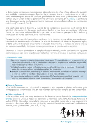 Guía Pedagógica para la Convivencia Escolar182
Anexo 2 se plantea una
serie de acciones que las familias pueden llevar a cabo para promover el desarrollo de las competencias
Una oportunidad para el desarrollo y vivencia de las competencias ciudadanas es el ejercicio de la
Este es un componente indispensable de los procesos de socialización (percepción de la realidad y
cumpliendo sin reticencia todos sus deseos. Se trata de lo contrario: el interés en la persona implica
recomendaciones para poner en práctica en las familias y en torno al tema de la autoridad y el cuidado:
Recomendaciones.
Pregunta frecuente.
¿Qué son las competencias ciudadanas? La respuesta a esta pregunta se plantea en las otras guías
¿Sabía usted que…?
corresponsabilidad
familiar,
oportunidad de construir relaciones más igualitarias y nuevos modelos de socialización en la educación de
 