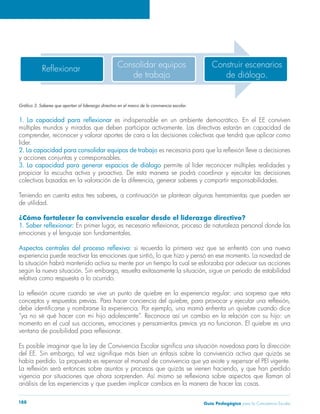 Guía Pedagógica para la Convivencia Escolar188
Reflexionar Construir escenarios
de diálogo.
Consolidar equipos
de trabajo
es indispensable en un ambiente democrático. En el EE conviven
múltiples mundos y miradas que deben participar activamente. Las directivas estarán en capacidad de
líder.
2. La capacidad para consolidar equipos de trabajo
y acciones conjuntas y corresponsables.
3. La capacidad para generar espacios de diálogo permite al líder reconocer múltiples realidades y
de utilidad.
¿Cómo fortalecer la convivencia escolar desde el liderazgo directivo?
emociones y el lenguaje son fundamentales.
si recuerda la primera vez que se enfrentó con una nueva
relativa como respuesta a lo ocurrido.
 