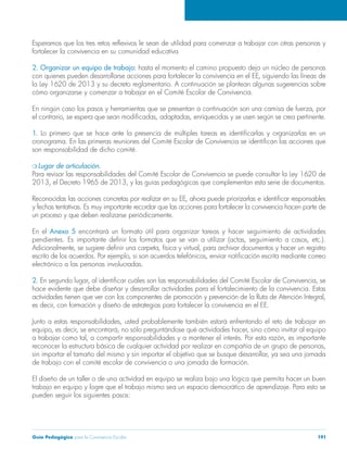Guía Pedagógica para la Convivencia Escolar 191
fortalecer la convivencia en su comunidad educativa
2. Organizar un equipo de trabajo:
la Ley 1620 de 2013 y su decreto reglamentario. A continuación se plantean algunas sugerencias sobre
cómo organizarse y comenzar a trabajar en el Comité Escolar de Convivencia.
1.
Lugar de articulación.
Para revisar las responsabilidades del Comité Escolar de Convivencia se puede consultar la Ley 1620 de
un proceso y que deben realizarse periódicamente.
En el Anexo 5
electrónico a las personas involucradas.
2.
de trabajo con el comité escolar de convivencia o una jornada de formación.
trabajo en equipo y logre que el trabajo mismo sea un espacio democrático de aprendizaje. Para esto se
pueden seguir los siguientes pasos:
 