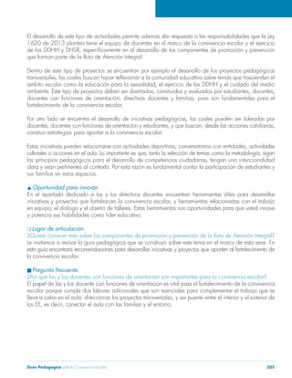 Guía Pedagógica para la Convivencia Escolar 205
El desarrollo de este tipo de actividades permite además dar respuesta a las responsabilidades que la Ley
1620 de 2013 plantea tiene el equipo de docentes en el marco de la convivencia escolar y el ejercicio
que forman parte de la Ruta de Atención Integral.
Dentro de este tipo de proyectos se encuentran por ejemplo el desarrollo de los proyectos pedagógicos
fortalecimiento de la convivencia escolar.
construir estrategias para aportar a la convivencia escolar.
sus familias en estos espacios.
Oportunidad para innovar.
Lugar de articulación.
¿Quiere conocer más sobre los componentes de promoción y prevención de la Ruta de Atención Integral?
Le invitamos a revisar la guía pedagógica que se construyó sobre este tema en el marco de esta serie. En
esta guía encontrará recomendaciones para desarrollar iniciativas y proyectos que aporten al fortalecimiento de
la convivencia escolar.
Pregunta frecuente.
¿Por qué las y los docentes con funciones de orientación son importantes para la convivencia escolar?
El papel de las y los docente con funciones de orientación es vital para el fortalecimiento de la convivencia
escolar porque cumple dos labores adicionales que son esenciales para complementar el trabajo que se
 