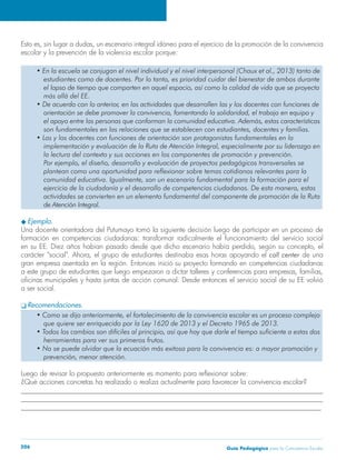 Guía Pedagógica para la Convivencia Escolar206
escolar y la prevención de la violencia escolar porque:
Ejemplo.
Una docente orientadora del Putumayo tomó la siguiente decisión luego de participar en un proceso de
formación en competencias ciudadanas: transformar radicalmente el funcionamiento del servicio social
de una
gran empresa asentada en la región. Entonces inició su proyecto formando en competencias ciudadanas
a ser social.
Recomendaciones.
______________________________________________________________________________________
______________________________________________________________________________________
______________________________________________________________________________________
 
