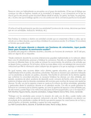 Guía Pedagógica para la Convivencia Escolar 207
______________________________________________________________________________________
______________________________________________________________________________________
______________________________________________________________________________________
______________________________________________________________________________________
______________________________________________________________________________________
articule con su labor docente y que se dirija a fortalecer la convivencia escolar. En el Anexo 14 encontrará
un formato que puede utilizar.
Desde mi rol como docente o docente con funciones de orientación, ¿qué puedo
hacer para fortalecer la convivencia escolar?
estas son algunas de sus respuestas:
“Desde orientación docente las acciones (intervenciones grupales) implementadas en la institución deben
con los estudiantes se aborde con padres y docentes. Para facilitar el cubrimiento de los distintos agentes
potenciar el trabajo entre los docentes orientadores del municipio para movilizar de manera más rápida las
y gestionadas desde la orientación docente en el calendario escolar. Con ello se puede garantizar la
“Dialogar con los estudiantes para conocer la situación de cada uno de ellos y poder mediar ante
 