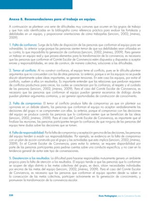Guía Pedagógica para la Convivencia Escolar230
Anexo 8. Recomendaciones para el trabajo en equipo.
2009).
Surge de la falta de disposición de las personas que conforman el equipo para ser
vulnerables. Lo anterior surge porque las personas sienten temor de que sus debilidades sean utilizadas en
que las personas que conforman el Comité Escolar de Convivencia estén dispuestos y dispuestas a aceptar
necesario que las personas que conforman el equipo puedan generar escenarios de diálogo donde
3. Falta de compromiso:
equipo tiene dudas sobre las decisiones que se tomen.
4. Falta de responsabilidad:
tendencia general de evitar este tipo de conversaciones.
5. Desatención a los resultados:
propicio para la falta de atención a los resultados. El equipo tiende a que las personas que lo conforman
promuevan la transformación de la convivencia escolar.
 
