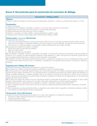 Guía Pedagógica para la Convivencia Escolar234
Anexo 9. Herramientas para la construcción de escenarios de diálogo.
Herramienta 1. Diálogo público
Objetivo.
Presentación.
Primera parte – Rompehielo (20 minutos).
1.
relacionada con el trabajo con estudiantes. Puede ser una emoción grata o una poco deseable. Se menciona cómo las emociones
2. Las personas se organizan en parejas y comparten:
3. La facilitadora o facilitador comienza compartiendo. Por ejemplo: “la emoción más fuerte que sentí durante la semana pasada fue
4.
viceversa).
Segunda parte- Diálogo (40 minutos).
1. Se pide a las personas participantes que se sienten en círculos de 4 personas.
2. Se escriben en un tablero las preguntas sobre las que deberán conversar en el pequeño grupo.
3.
respetar este orden para la dinámica.
4.
de este tema?
Tercera parte- Cierre (30 minutos).
Se pide a las personas participantes que se sienten en un círculo y que compartan con el grupo (los que quieran):
 