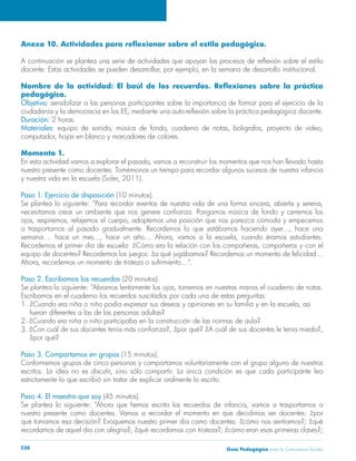 Guía Pedagógica para la Convivencia Escolar238
pedagógica.
Objetivo: sensibilizar a las personas participantes sobre la importancia de formar para el ejercicio de la
Duración:
Materiales:
Momento 1.
nuestro presente como docentes. Tomémonos un tiempo para recordar algunos sucesos de nuestra infancia
Paso 1. Ejercicio de disposición (10 minutos).
Paso 2. Escribamos los recuerdos (20 minutos).
Escribamos en el cuaderno los recuerdos suscitados por cada una de estas preguntas:
fueran diferentes a las de las personas adultas?
2. ¿Cuando era niña o niño participaba en la construcción de las normas de aula?
¿por qué?
Paso 3. Compartamos en grupos (15 minutos).
Conformemos grupos de cinco personas y compartamos voluntariamente con el grupo alguno de nuestros
Paso 4. El maestro que soy (45 minutos).
 