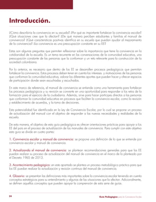 Guía Pedagógica para la Convivencia Escolar24
Introducción.
¿Cómo describiría la convivencia en su escuela? ¿Por qué es importante fortalecer la convivencia escolar?
¿Qué situaciones cree que la afectan? ¿De qué manera perciben estudiantes y familias el manual de
de la convivencia? ¿La convivencia es una preocupación constante en su EE?
cotidianidad de la escuela. Es un tema recurrente en las conversaciones de la comunidad educativa, una
preocupación constante de las personas que la conforman y un reto relevante para la construcción de la
sociedad colombiana.
Por lo anterior, es necesario que dentro de los EE se desarrollen procesos pedagógicos que permitan
fortalecer la convivencia. Estos procesos deben tener en cuenta los intereses y motivaciones de las personas
que conforman la comunidad educativa, valorar los diferentes aportes que pueden hacer y ofrecer espacios
de participación donde sean escuchadas y escuchados.
En este marco de referencia, el manual de convivencia se entiende como una herramienta para fortalecer
los procesos pedagógicos y su revisión se convierte en una oportunidad para responder a los retos de la
formación para el ejercicio de la ciudadanía. Además, sirve para hacer partícipes directos a las personas
que conforman la comunidad educativa en procesos que faciliten la convivencia escolar, como la revisión
y establecimiento de acuerdos, y la toma de decisiones.
de actualización del manual con el objetivo de responder a las nuevas necesidades y realidades de la
escuela.
De esta manera, el objetivo de esta guía pedagógica es ofrecer orientaciones prácticas para apoyar a los
EE del país en el proceso de actualización de los manuales de convivencia. Para cumplir con este objetivo
esta guía se divide en cuatro partes:
1. Convivencia escolar y manual de convivencia:
convivencia escolar y manual de convivencia.
2. Actualizando el manual de convivencia: se plantean recomendaciones generales para que los EE
puedan realizar su proceso de actualización del manual de convivencia en el marco de lo planteado por
el Decreto 1965 de 2013.
3. Acontecimiento pedagógico: en este apartado se plantea un proceso metodológico práctico para que
los EE puedan realizar la actualización y revisión continua del manual de convivencia.
4. Glosario:
conceptos estratégicos para su entendimiento y algunas de las situaciones que la afectan. Adicionalmente,
 