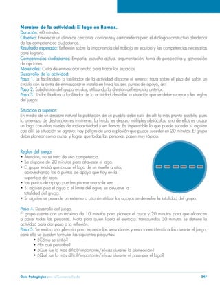 Guía Pedagógica para la Convivencia Escolar 247
Nombre de la actividad: El lago en llamas.
Duración: 40 minutos.
Objetivo:
de las competencias ciudadanas.
Resultado esperado:
para lograrlo.
Competencias ciudadanas:
de opciones.
Materiales:
Desarrollo de la actividad:
Paso 1. La facilitadora o facilitador de la actividad dispone el terreno: traza sobre el piso del salón un
Paso 2.
Paso 3. La facilitadora o facilitador de la actividad describe la situación que se debe superar y las reglas
del juego:
Situación a superar:
un lago con altos niveles de radioactividad y en llamas. Es impensable lo que puede suceder si alguien
debe planear cómo cruzar y lograr que todas las personas pasen muy rápido.
Reglas del juego:
totalidad del grupo.
Paso 4. Desarrollo del juego.
a pasar todas las personas. Nota para quien lidera el ejercicio: transcurridos 30 minutos se detiene la
Paso 5.
para ello se pueden formular las siguientes preguntas:
 