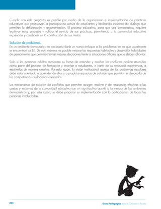 Guía Pedagógica para la Convivencia Escolar254
Cumplir con este propósito es posible por medio de la organización e implementación de prácticas
educativas que promuevan la participación activa de estudiantes y facilitando espacios de diálogo que
Solución de problemas.
En un ambiente democrático es necesario darle un nuevo enfoque a los problemas en los que usualmente
de pensamiento que permitan tomar mejores decisiones frente a situaciones difíciles que se deban afrontar.
debe estar orientada a aprender de ellos y a propiciar espacios de solución que permitan el desarrollo de
las competencias ciudadanas asociadas.
personas involucradas.
 