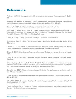 Guía Pedagógica para la Convivencia Escolar 257
Referencias.
Anderson, S. (2010). Liderazgo directivo: Claves para una mejor escuela. , 9 (2), 34-
52.
Apparala, M.L.; Reifman, A. & Munich, J. (2003). Cross-national comparison of attitudes toward fathers
and mothers participation in household tasks and childcare. , 5/6, 189-203.
Bandura, A. (1989). Social cognitive theory. , 6, 1-60.
Brock, G.W.; Oertwein, M. & Coufal, J.D. (1993). Parent Education: Theory, research and practice. En
Arcus, M.E., Schvaneveldt J.E. & Moss, J.J. (Eds.),
Vol. 2 (87-114). Newbury Park: Sage.
Camps, V. (2009). Capellades: Editorial Proteus.
Cano, M.I. & Lledo, A. (1995). Sevilla: Díada
Editorial S.L.
Cerviño, M.J. (2007). Madrid:
CEAPA (Confederación Española de Asociaciones de Padres y Madres de Alumnos).
Chaux, E. (2009). Bogotá:
MEN.
Chaux, E. (2012). Bogotá: Ediciones Uniandes, Taurus,
Santillana.
Chaux, E., Vargas, E., Ibarra, C. & Minski, M. (2013). P
Documento elaborado para el MEN. Bogotá: documento sin publicar.
Comellas, M.J. (2009).
Valencia: Nau Llibres.
Duarte, J. (2003). Ambientes de aprendizaje. Una aproximación conceptual. , Nº
29, pp. 97-113.
EducarChile (2007). . Recuperado de http://www.educarchile.cl/ech/
pro/app/detalle?ID=130337
Fundación Social (2013).
Documento sin publicar.
 