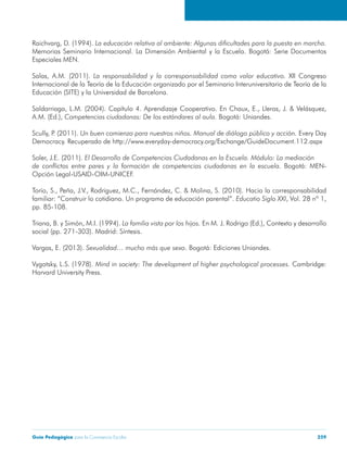 Guía Pedagógica para la Convivencia Escolar 259
Raichvarg, D. (1994).
Memorias Seminario Internacional. La Dimensión Ambiental y la Escuela. Bogotá: Serie Documentos
Especiales MEN.
Salas, A.M. (2011). XII Congreso
Internacional de la Teoría de la Educación organizado por el Seminario Interuniversitario de Teoría de la
Educación (SITE) y la Universidad de Barcelona.
Saldarriaga, L.M. (2004). Capítulo 4. Aprendizaje Cooperativo. En Chaux, E., Lleras, J. & Velásquez,
A.M. (Ed.), Bogotá: Uniandes.
Scully, P. (2011). Every Day
Democracy. Recuperado de http://www.everyday-democracy.org/Exchange/GuideDocument.112.aspx
Soler, J.E. (2011).
Bogotá: MEN-
Opción Legal-USAID-OIM-UNICEF.
Torío, S., Peña, J.V., Rodriguez, M.C., Fernández, C. & Molina, S. (2010). Hacia la corresponsabilidad
familiar: “Construir lo cotidiano. Un programa de educación parental”. , Vol. 28 nº 1,
pp. 85-108.
Triana, B. y Simón, M.I. (1994). En M. J. Rodrigo (Ed.), Contexto y desarrollo
social (pp. 271-303). Madrid: Síntesis.
Vargas, E. (2013). . Bogotá: Ediciones Uniandes.
Vygotsky, L.S. (1978). Cambridge:
Harvard University Press.
 