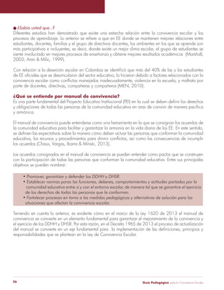 Guía Pedagógica para la Convivencia Escolar26
¿Sabía usted que...?
Diferentes estudios han demostrado que existe una estrecha relación entre la convivencia escolar y los
estudiantes, docentes, familias y el grupo de directivos docentes, los ambientes en los que se aprende son
más participativos e incluyentes, es decir, donde existe un mejor clima escolar, el grupo de estudiantes se
siente involucrado en mejores procesos de enseñanza y obtiene mejores resultados académicos (Marshall,
parte de docentes, directivas, compañeras y compañeros (MEN, 2010).
¿Qué se entiende por manual de convivencia?
y armónica.
El manual de convivencia puede entenderse como una herramienta en la que se consignan los acuerdos de
la comunidad educativa para facilitar y garantizar la armonía en la vida diaria de los EE. En este sentido,
Los acuerdos consignados en el manual de convivencia se pueden entender como pactos que se construyen
con la participación de todas las personas que conforman la comunidad educativa. Entre sus principales
objetivos se pueden nombrar:
Teniendo en cuenta lo anterior, es evidente cómo en el marco de la Ley 1620 de 2013 el manual de
convivencia se convierte en un elemento fundamental para garantizar el mejoramiento de la convivencia y
responsabilidades que se plantean en la Ley de Convivencia Escolar.
 