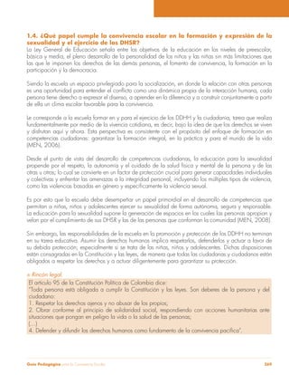 Guía Pedagógica para la Convivencia Escolar 269
1.4. ¿Qué papel cumple la convivencia escolar en la formación y expresión de la
sexualidad y el ejercicio de los DHSR?
La Ley General de Educación señala entre los objetivos de la educación en los niveles de preescolar,
básica y media, el pleno desarrollo de la personalidad de los niños y las niñas sin más limitaciones que
las que le imponen los derechos de las demás personas, el fomento de convivencia, la formación en la
participación y la democracia.
Siendo la escuela un espacio privilegiado para la socialización, en donde la relación con otras personas
persona tiene derecho a expresar el disenso, a aprender en la diferencia y a construir conjuntamente a partir
de ella un clima escolar favorable para la convivencia.
Le corresponde a la escuela formar en y para el ejercicio de los DDHH y la ciudadanía, tarea que realiza
fundamentalmente por medio de la vivencia cotidiana, es decir, bajo la idea de que los derechos se viven
y disfrutan aquí y ahora. Esta perspectiva es consistente con el propósito del enfoque de formación en
competencias ciudadanas: garantizar la formación integral, en la práctica y para el mundo de la vida
(MEN, 2006).
Desde el punto de vista del desarrollo de competencias ciudadanas, la educación para la sexualidad
propende por el respeto, la autonomía y el cuidado de la salud física y mental de la persona y de las
otras u otros; lo cual se convierte en un factor de protección crucial para generar capacidades individuales
y colectivas y enfrentar las amenazas a la integridad personal, incluyendo los múltiples tipos de violencia,
Es por esto que la escuela debe desempeñar un papel primordial en el desarrollo de competencias que
permitan a niñas, niños y adolescentes ejercer su sexualidad de forma autónoma, segura y responsable.
La educación para la sexualidad supone la generación de espacios en los cuales las personas apropian y
velan por el cumplimiento de sus DHSR y las de las personas que conforman la comunidad (MEN, 2008).
Sin embargo, las responsabilidades de la escuela en la promoción y protección de los DDHH no terminan
en su tarea educativa. Asumir los derechos humanos implica respetarlos, defenderlos y actuar a favor de
su debida protección; especialmente si se trata de las niñas, niños y adolescentes. Dichas disposiciones
están consagradas en la Constitución y las leyes, de manera que todas las ciudadanas y ciudadanos están
obligados a respetar los derechos y a actuar diligentemente para garantizar su protección.
Rincón legal.
El artículo 95 de la Constitución Política de Colombia dice:
“Toda persona está obligada a cumplir la Constitución y las leyes. Son deberes de la persona y del
ciudadano:
1. Respetar los derechos ajenos y no abusar de los propios;
2. Obrar conforme al principio de solidaridad social, respondiendo con acciones humanitarias ante
situaciones que pongan en peligro la vida o la salud de las personas;
(…)
 