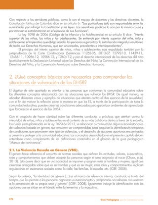 Guía Pedagógica para la Convivencia Escolar270
Con respecto a los servidores públicos, como lo son el equipo de docentes y las directivas docentes, la
Constitución Política de Colombia dice en su artículo 6: “Los particulares sólo son responsables ante las
autoridades por infringir la Constitución y las leyes. Los servidores públicos lo son por la misma causa y
por omisión o extralimitación en el ejercicio de sus funciones”.
La Ley 1098 de 2006 (Código de la Infancia y la Adolescencia) en su artículo 8 dice: “Interés
superior de los niños, las niñas y los adolescentes. Se entiende por interés superior del niño, niña y
adolescente, el imperativo que obliga a todas las personas a garantizar la satisfacción integral y simultánea
de todos sus Derechos Humanos, que son universales, prevalentes e interdependientes”.
El principio del interés superior de niños, niñas y adolescentes está respaldado también por la
jurisprudencia de la Corte Constitucional (Sentencias 11262-06, 5813-07, 12792-10, 11439-11,
12458-11, 10986-12, 10986-12, y T-260/12) y por el derecho internacional de los derechos del niño
(particularmente la Declaración Universal sobre los Derechos del Niño, la Convención Internacional de los
Derechos del Niño, y la Convención Americana sobre Derechos Humanos).
2. ¿Qué conceptos básicos son necesarios para comprender las
situaciones de vulneración de los DHSR?
El objetivo de este apartado es orientar a las personas que conforman la comunidad educativa sobre
los diferentes conceptos relacionados con las situaciones que vulneran los DHSR. De igual manera, se
abordan diferentes casos y ejemplos de situaciones que atentan contra el libre ejercicio de la sexualidad,
comunidad educativa, pueden crear las condiciones adecuadas para garantizar ambientes de aprendizaje
que favorezcan el ejercicio de los DHSR.
Con el propósito de hacer claridad sobre las diferentes conductas o prácticas que atentan contra la
integridad de niñas, niños y adolescentes en el contexto de su vida cotidiana dentro y fuera de la escuela,
las cuales están planteadas en la Ley 1620 de 2013, se relacionan a continuación algunas manifestaciones
de condiciones que promueven este tipo de violencias, y el desarrollo de acciones oportunas encaminadas
a prevenir y proteger a la comunidad educativa. Los conceptos desarrollados en el presente capítulo deben
“Manual de convivencia”.
2.1. La Violencia Basada en Género (VBG).
roles y comportamientos que deben adoptar las personas según el sexo asignado al nacer (Chaux, et.al,
2013). Esto quiere decir que en una sociedad se imponen y asignan roles a hombres y mujeres, igual que
creencias arraigadas sobre qué es ser hombre y qué es ser mujer; estos roles y comportamientos implican
regulaciones en escenarios sociales como la calle, las familias, la escuela, etc. (ICBF, 2008).
Según lo anterior, “la identidad de género (…) es el marco de referencia interno, construido a través del
tiempo, que les permite a las personas organizar un autoconcepto y comportarse socialmente con relación
opciones que se sitúan en el tránsito entre lo femenino y lo masculino.
 