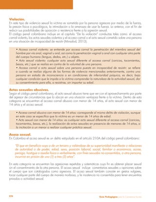 Guía Pedagógica para la Convivencia Escolar274
Violación.
En este tipo de violencia sexual la víctima es sometida por la persona agresora por medio de la fuerza,
reducir sus posibilidades de oposición o resistencia frente a la agresión sexual.
El código penal colombiano incluye en el capítulo “De la violación” conductas tales como: el acceso
carnal violento, los actos sexuales violentos y el acceso carnal o el acto sexual cometido sobre una persona
en una situación de incapacidad de resistir (Minsalud, 2013).
hombre por vía anal, vaginal u oral, así como la penetración vaginal o anal con cualquier otra parte
del cuerpo humano (lengua, dedos, etc.) u objeto.
besos, etc.) que se realiza en contra de la voluntad de una persona.
a cuando se realiza alguna de las formas de violencia mencionadas anteriormente, contra una
persona en estado de inconsciencia o en condiciones de inferioridad psíquica, es decir, bajo
cualquier condición que le impida a la víctima comprender la naturaleza de la actividad sexual, dar
su consentimiento para ella, o resistirse, sin importar su edad.
Actos sexuales abusivos.
Según el código penal colombiano, el acto sexual abusivo tiene que ver con el aprovechamiento por parte
del agresor de circunstancias que lo ubican en una situación ventajosa frente a la víctima. Dentro de esta
categoría se encuentran el acceso carnal abusivo con menor de 14 años, el acto sexual con menor de
14 años y el acoso sexual.
en este caso se especifica que la víctima es un menor de 14 años de edad.
tocamientos, besos, etc.), la realización de actos sexuales en presencia de menores de 14 años, o
la incitación a un menor a realizar cualquier práctica sexual.
Acoso sexual.
En Colombia el acoso sexual es un delito estipulado en el artículo 210A del código penal colombiano:
de autoridad o de poder, edad, sexo, posición laboral, social, familiar o económica, acose,
incurrirá en prisión de uno (1) a tres (3) años”.
sin el consentimiento de la otra persona. El acoso sexual incluye comentarios sexuales u opiniones sobre
el cuerpo que son catalogados como agresivos. El acoso sexual también consiste en gestos vulgares,
tocar cualquier parte del cuerpo de manera morbosa, y la insistencia no consentida para tener encuentros
privados o actividad sexual.
 