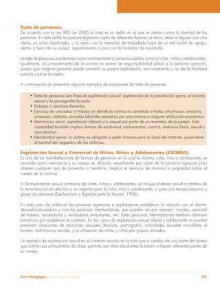 Guía Pedagógica para la Convivencia Escolar 275
Trata de personas.
De acuerdo con la Ley 985 de 2005 la trata es un delito en el que se atenta contra la libertad de las
personas. En este delito la persona agresora capta de diferentes formas, es decir, atrae a alguien con una
La trata de personas puede tener como víctimas tanto a personas adultas como a niñas, niños y adolescentes.
Igualmente, el consentimiento de la víctima no exime de responsabilidad penal a la persona agresora,
para la cual se le capta.
A continuación se presentan algunos ejemplos de situaciones de trata de personas:
sexual y la pornografía forzada.
amenaza, maltrato, jornadas laborales excesivas por una mínima o ninguna retribución económica.
modalidad también implica formas de esclavitud, aislamientos, control, violencia física, sexual y
reproductiva.
el control del negocio y de las víctimas.
Explotación Sexual y Comercial de Niños, Niñas y Adolescentes (ESCNNA).
Es una de las manifestaciones de la trata de personas en la cual la víctima, niña, niño o adolescente, es
asumida como mercancía y su cuerpo es utilizado sexualmente por parte de la persona agresora para
cuerpo de la víctima.
En la explotación sexual comercial de niñas, niños y adolescentes, se incluye el abuso sexual a cambio de
la remuneración en efectivo o en especie para la niña, niño o adolescente, o para una tercera persona o
grupo de personas (Declaración y Agenda para la Acción, 1996).
En este caso de violencia las personas agresoras o explotadoras establecen la relación con el cliente-
abusador-abusadora y con las personas intermediarias, que pueden ser por ejemplo taxistas, personal
de hoteles, vendedoras y vendedores ambulantes, etc. Estas personas intermediarias también obtienen
presentar situaciones de relaciones sexuales abusivas, pornografía, actividades sexuales vinculadas al
turismo, matrimonios serviles, y la utilización de niñas y niños por grupos armados.
Un ejemplo de explotación sexual en el contexto escolar es la niña que a cambio de una parte del dinero
que cobran sus compañeros de clase, permite que otros estudiantes la besen o toquen diferentes partes de
su cuerpo.
 