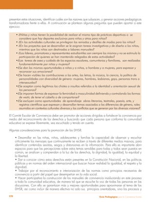 Guía Pedagógica para la Convivencia Escolar278
transformadoras frente a ellas. A continuación se plantean algunas preguntas que pueden aportar a este
ejercicio:
considera que hay deportes exclusivos para niñas y otros para niños?
mientras que las niñas son destinadas a labores manuales?
participación de quienes se han mantenido relegados de estas actividades?
fundamentalmente por niñas y mujeres?
reconocer sus emociones?
intersexuales?
las personas?
de vestir, de tener el cabello o de comportarse?
registros científicos que expresan y desarrollan temas asociados a las diferencias de género, roles
asumidos en contextos culturales diversos y los conflictos que se generan por las diversas visiones?
El Comité Escolar de Convivencia debe ser promotor de acciones dirigidas a fortalecer la convivencia por
medio del reconocimiento de los derechos y buscando que cada persona que conforma la comunidad
educativa se exprese libremente, sea escuchado y tenido en cuenta.
Algunas consideraciones para la promoción de los DHSR:
Desarrollar en las niñas, niños, adolescentes y familias la capacidad de observar y escuchar
críticamente los mensajes que continuamente se reciben a través de diferentes medios masivos, para
espacios para que las percepciones sobre estos temas sensibles para todas y todos sean puestos en
común, se analicen y comprendan a la luz de los derechos, la dignidad, la igualdad, la equidad y
la libertad.
públicas y en normas del orden internacional que buscan hacer realidad la igualdad, el respeto y la
dignidad.
convivencia a partir del papel que desempeñan en la vida social.
a toda la comunidad educativa, de manera tal que se escuche la voz de todas las personas en las
discusiones. Con ello se garantizan más y mejores oportunidades para aproximarse al tema de los
DHSR, así como incluir de manera efectiva no solo sus principios orientadores, sino los procesos y
 