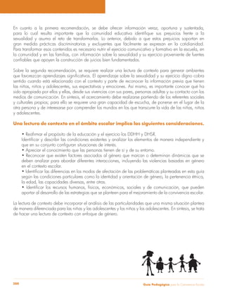 Guía Pedagógica para la Convivencia Escolar280
En cuanto a la primera recomendación, se debe ofrecer información veraz, oportuna y sustentada,
sexualidad y asuma el reto de transformarlos. Lo anterior, debido a que estos prejuicios soportan en
gran medida prácticas discriminatorias y excluyentes que fácilmente se expresan en la cotidianidad.
Para transformar esos contenidos es necesario nutrir el ejercicio comunicativo y formativo en la escuela, en
la comunidad y en las familias, con información sobre la sexualidad y su ejercicio proveniente de fuentes
Sobre la segunda recomendación, se requiere realizar una lectura de contexto para generar ambientes
sentido cuando está relacionado con el contexto y parte de reconocer la información previa que tienen
las niñas, niños y adolescentes, sus expectativas y emociones. Así mismo, es importante conocer qué ha
sido apropiado por ellos y ellas, desde sus vivencias con sus pares, personas adultas y su contacto con los
medios de comunicación. En síntesis, el acercamiento debe realizarse partiendo de los referentes sociales
y culturales propios; para ello se requiere una gran capacidad de escucha, de ponerse en el lugar de la
otra persona y de interesarse por comprender los mundos en los que transcurre la vida de las niñas, niños
y adolescentes.
Una lectura de contexto en el ámbito escolar implica las siguientes consideraciones.
deben analizar para abordar diferentes interacciones, incluyendo las violencias basadas en género
en el contexto escolar.
según las condiciones particulares como la identidad y orientación de género, la pertenencia étnica,
la edad, las capacidades diversas, entre otras.
aportar al desarrollo de las estrategias que se planteen para el mejoramiento de la convivencia escolar.
La lectura de contexto debe incorporar el análisis de las particularidades que una misma situación plantea
de manera diferenciada para las niñas y las adolescentes y los niños y los adolescentes. En síntesis, se trata
de hacer una lectura de contexto con enfoque de género.
 