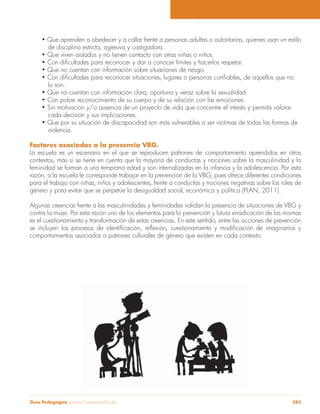 Guía Pedagógica para la Convivencia Escolar 283
de disciplina estricta, agresiva y castigadora.
lo son.
cada decisión y sus implicaciones.
violencia.
Factores asociados a la presencia VBG.
La escuela es un escenario en el que se reproducen patrones de comportamiento aprendidos en otros
contextos, más si se tiene en cuenta que la mayoría de conductas y nociones sobre la masculinidad y la
feminidad se forman a una temprana edad y son internalizadas en la infancia y la adolescencia. Por esta
razón, a la escuela le corresponde trabajar en la prevención de la VBG, pues ofrece diferentes condiciones
para el trabajo con niñas, niños y adolescentes, frente a conductas y nociones negativas sobre los roles de
género y para evitar que se perpetúe la desigualdad social, económica y política (PLAN, 2011).
Algunas creencias frente a las masculinidades y feminidades validan la presencia de situaciones de VBG y
contra la mujer. Por esta razón uno de los elementos para la prevención y futura erradicación de las mismas
es el cuestionamiento y transformación de estas creencias. En este sentido, entre las acciones de prevención
comportamientos asociados a patrones culturales de género que existen en cada contexto.
 