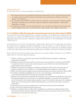 Guía Pedagógica para la Convivencia Escolar 287
Recomendaciones.
Es importante tener en cuenta las siguientes consideraciones:
en muchos casos la violencia sexual es ejercida por una persona que conforma la familia o
alguien “de confianza”.
ganarse la confianza de la víctima por medio de obsequios, trato preferente y alimentando
expectativas y sueños.
internet (páginas web, chat, correo electrónico, redes sociales, etc.), teléfono, entre otros.
Como parte de las acciones de prevención se requiere considerar con claridad cómo se debe actuar en
responder a situaciones que estén ubicadas en cualquiera de los tipos (I, II o III) contemplados en el Decreto
1965 de 2013.
Los protocolos son una forma de anticipación necesaria para poder asumir el componente de atención,
de manera que las respuestas ofrecidas correspondan al tipo de evento y al nivel de afectación de los
su difusión al interior de la comunidad educativa para que así se facilite su activación cuando sea necesaria.
deben tener en cuenta los siguientes aspectos:
1. Tipificar conductas y situaciones que vulneran los DHSR, desde la realidad y condiciones
particulares de cada EE.
2. Establecer mecanismos para reportar y conocer los casos que afectan el ejercicio de los DHSR.
Es importante tener en cuenta que cualquier persona que conforma la comunidad educativa
puede reportar estas situaciones.
3. Adoptar mecanismos para asegurar el debido manejo de la información, de manera que se
garantice el derecho a la intimidad y a la confidencialidad de las personas involucradas.
4. Definir mecanismos para proteger a quien reporte situaciones que vulneren el ejercicio de los DHSR.
5. Considerar estrategias pedagógicas que sirvan como soluciones y aprendizajes para la
comunidad educativa frente a los casos de vulneración de DHSR.
6. Asegurar que la resolución de este tipo de situaciones y sus consecuencias obedezcan al principio
de proporcionalidad entre la situación y las medidas adoptadas, y que estén en concordancia
con la Constitución, los tratados internacionales, la ley y el manual de convivencia. Es importante
añadir que estas consecuencias deben fundamentarse en una intención formativa y de justicia
restaurativa.
8. Incluir acciones de seguimiento para cada caso.
Conviviencia Escolar (nombre, dirección, teléfonos, personas de contacto, horarios de atención,
requisitos para la remisión de casos, etc.).
 