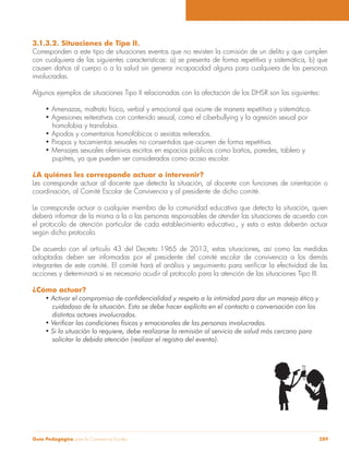 Guía Pedagógica para la Convivencia Escolar 289
3.1.3.2. Situaciones de Tipo II.
Corresponden a este tipo de situaciones eventos que no revisten la comisión de un delito y que cumplen
con cualquiera de las siguientes características: a) se presenta de forma repetitiva y sistemática, b) que
causen daños al cuerpo o a la salud sin generar incapacidad alguna para cualquiera de las personas
involucradas.
Algunos ejemplos de situaciones Tipo II relacionadas con la afectación de los DHSR son las siguientes:
homofobia y transfobia.
pupitres, ya que pueden ser considerados como acoso escolar.
¿A quiénes les corresponde actuar o intervenir?
Les corresponde actuar al docente que detecta la situación, al docente con funciones de orientación o
coordinación, al Comité Escolar de Convivencia y al presidente de dicho comité.
Le corresponde actuar a cualquier miembro de la comunidad educativa que detecta la situación, quien
deberá informar de la misma a la o las personas responsables de atender las situaciones de acuerdo con
el protocolo de atención particular de cada establecimiento educativo., y esta o estas deberán actuar
según dicho protocolo.
De acuerdo con el artículo 43 del Decreto 1965 de 2013, estas situaciones, así como las medidas
adoptadas deben ser informadas por el presidente del comité escolar de convivencia a los demás
acciones y determinará si es necesario acudir al protocolo para la atención de las situaciones Tipo III.
¿Cómo actuar?
cuidadoso de la situación. Esto se debe hacer explícito en el contacto o conversación con los
distintos actores involucrados.
solicitar la debida atención (realizar el registro del evento).
 