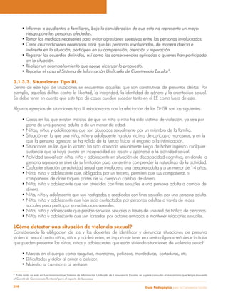 Guía Pedagógica para la Convivencia Escolar290
riesgo para las personas afectadas.
indirecta en la situación, participen en su comprensión, atención y reparación.
en la situación.
8
.
3.1.3.3. Situaciones Tipo III.
Dentro de este tipo de situaciones se encuentran aquellas que son constitutivas de presuntos delitos. Por
ejemplo, aquellos delitos contra la libertad, la integridad, la identidad de género y la orientación sexual.
Se debe tener en cuenta que este tipo de casos pueden suceder tanto en el EE como fuera de este.
Algunos ejemplos de situaciones tipo III relacionadas con la afectación de los DHSR son las siguientes:
parte de una persona adulta o de un menor de edad.
que la persona agresora se ha valido de la fuerza física, el engaño o la intimidación.
sustancia que la haya puesto en incapacidad de resistir u oponerse a la actividad sexual.
persona agresora se sirve de su limitación para consentir o comprender la naturaleza de la actividad.
compañeros de clase toquen partes de su cuerpo a cambio de dinero.
dinero.
sociales para participar en actividades sexuales.
¿Cómo detectar una situación de violencia sexual?
violencia sexual contra niñas, niños y adolescentes, es importante tener en cuenta algunas señales e indicios
que pueden presentar las niñas, niños y adolescentes que están viviendo situaciones de violencia sexual:
8
Entre tanto no esté en funcionamiento el Sistema de Información Unificado de Convivencia Escolar, se sugiere consultar el mecanismo que tenga dispuesto
el Comité de Convivencia Territorial para el reporte de los casos.
 