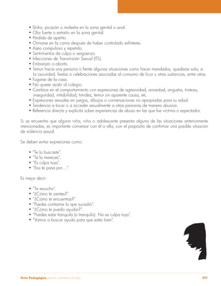 Guía Pedagógica para la Convivencia Escolar 291
inseguridad, irritabilidad, timidez, temor sin aparente causa, etc.
Si se encuentra que alguna niña, niño o adolescente presenta alguna de las situaciones anteriormente
de violencia sexual.
Se deben evitar expresiones como:
“Te lo buscaste”.
Es mejor decir:
 