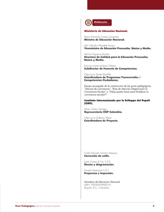 Guía Pedagógica para la Convivencia Escolar 3
Libertad y Orden
Ministerio de Educación Nacional.
María Fernanda Campo Saavedra.
Ministra de Educación Nacional.
Julio Salvador Alandete Arroyo.
Viceministro de Educación Preescolar, Básica y Media.
Mónica Figueroa Dorado.
Directora de Calidad para la Educación Preescolar,
Básica y Media.
Francisco Javier Jiménez Ortega.
Subdirector de Fomento de Competencias.
Olga Lucia Zárate Mantilla.
Coordinadora de Programas Transversales /
Competencias Ciudadanas.
Equipo encargado de la construcción de las guías pedagógicas
“Manual de convivencia”, “Ruta de Atención Integral para la
Convivencia Escolar” y “¿Qué puedo hacer para fortalecer la
convivencia escolar?”.
Comitato Internazionale per lo Sviluppo dei Popoli
(CISP).
Álvaro Santos Zuluaga.
Representante CISP Colombia.
Olga Lucía Galeano Maya.
Coordinadora de Proyecto.
Carlos Eduardo Serrano Vásquez.
Corrección de estilo.
Javier Correa & Cia. S.A.S.
Diseño y diagramación.
Amado Impresores S.A.S.
Preprensa e Impresión.
Ministerio de Educación Nacional.
ISBN: 978-958-99482-5-5
Bogotá, D.C., Colombia.
 