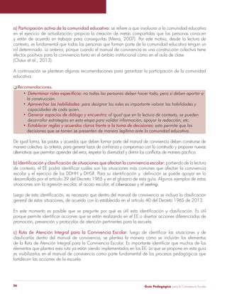 Guía Pedagógica para la Convivencia Escolar36
en el ejercicio de actualización, propicia la creación de metas compartidas que las personas conocen
y están de acuerdo en trabajar para conseguirlas (Mena, 2007). Por este motivo, desde la lectura de
contexto, es fundamental que todas las personas que forman parte de la comunidad educativa tengan un
rol determinado. Lo anterior, porque cuando el manual de convivencia es una construcción colectiva tiene
efectos positivos para la convivencia tanto en el ámbito institucional como en el aula de clase
(Chaux et al., 2013).
A continuación se plantean algunas recomendaciones para garantizar la participación de la comunidad
educativa.
Recomendaciones.
De igual forma, las pautas y acuerdos que deben formar parte del manual de convivencia deben construirse de
partiendo de la lectura
desarrollado por el artículo 39 del Decreto 1965 y en el glosario de esta guía. Algunos ejemplos de estas
situaciones son la agresión escolar, el acoso escolar, el y el .
promoción, prevención y protocolos de atención pertinentes para la escuela.
elementos que plantea esta ruta ya están siendo implementados en los EE. Lo que se propone en esta guía
es visibilizarlos en el manual de convivencia como parte fundamental de los procesos pedagógicos que
fortalecen las acciones de la escuela.
 