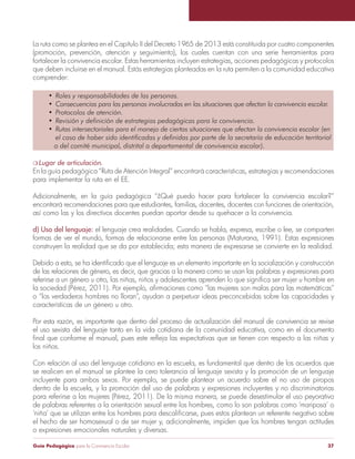 Guía Pedagógica para la Convivencia Escolar 37
La ruta como se plantea en el Capítulo II del Decreto 1965 de 2013 está constituida por cuatro componentes
(promoción, prevención, atención y seguimiento), los cuales cuentan con una serie herramientas para
fortalecer la convivencia escolar. Estas herramientas incluyen estrategias, acciones pedagógicas y protocolos
que deben incluirse en el manual. Estás estrategias planteadas en la ruta permiten a la comunidad educativa
comprender:
Lugar de articulación.
En la guía pedagógica “Ruta de Atención Integral” encontrará características, estrategias y recomendaciones
para implementar la ruta en el EE.
Adicionalmente, en la guía pedagógica “¿Qué puedo hacer para fortalecer la convivencia escolar?”
encontrará recomendaciones para que estudiantes, familias, docentes, docentes con funciones de orientación,
así como las y los directivos docentes puedan aportar desde su quehacer a la convivencia.
el lenguaje crea realidades. Cuando se habla, expresa, escribe o lee, se comparten
formas de ver el mundo, formas de relacionarse entre las personas (Maturana, 1991). Estas expresiones
construyen la realidad que se da por establecida; esta manera de expresarse se convierte en la realidad.
de las relaciones de género, es decir, que gracias a la manera como se usan las palabras y expresiones para
o “los verdaderos hombres no lloran”, ayudan a perpetuar ideas preconcebidas sobre las capacidades y
características de un género u otro.
Por esta razón, es importante que dentro del proceso de actualización del manual de convivencia se revise
el uso sexista del lenguaje tanto en la vida cotidiana de la comunidad educativa, como en el documento
los niños.
Con relación al uso del lenguaje cotidiano en la escuela, es fundamental que dentro de los acuerdos que
se realicen en el manual se plantee la cero tolerancia al lenguaje sexista y la promoción de un lenguaje
incluyente para ambos sexos. Por ejemplo, se puede plantear un acuerdo sobre el no uso de piropos
dentro de la escuela, y la promoción del uso de palabras y expresiones incluyentes y no discriminatorias
para referirse a las mujeres (Pérez, 2011). De la misma manera, se puede desestimular el uso peyorativo
de palabras referentes a la orientación sexual entre los hombres, como lo son palabras como ‘mariposa’ o
el hecho de ser homosexual o de ser mujer y, adicionalmente, impiden que los hombres tengan actitudes
o expresiones emocionales naturales y diversas.
 