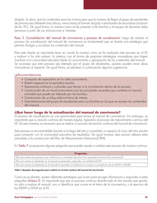 Guía Pedagógica para la Convivencia Escolar 39
dirigido. Es decir, que los contenidos sean los mismos pero que la manera de llegar al grupo de estudiantes
de primaria sea diferente (más dibujo, menos texto) al formato dirigido a estudiantes de secundaria (inclusión
de las TIC). De igual forma, la manera cómo se les presente a las familias y al equipo de docentes debe
pensarse a partir de sus motivaciones e intereses.
Paso 3. Consolidación del manual de convivencia y proceso de socialización: luego de realizar el
proceso de actualización del manual de convivencia es fundamental que se diseñe una estrategia que
permita divulgar y socializar los contenidos del manual.
Para este diseño es importante tener en cuenta la manera cómo se ha realizado este proceso en el EE
y evaluar si ha sido exitoso. Lo anterior, con el ánimo de proponer estrategias innovadoras que logren
movilizar a la comunidad educativa frente al conocimiento y apropiación de los contenidos del manual.
innovadoras al respecto. De igual forma, se plantean a continuación algunas sugerencias:
Recomendaciones.
¿Qué hacer luego de la actualización del manual de convivencia?
importante que su revisión continúe de manera regular, ligándolo al proceso de mejoramiento continuo del
EE. De esta manera, es necesario que se realice un proceso de revisión continua del manual de convivencia.
Este proceso es recomendable hacerlo a lo largo del año y consolidar un espacio al inicio del año escolar
para compartir con la comunidad educativa los resultados. De igual manera, esta revisión deberá estar
articulada a la construcción del Plan de Mejoramiento Institucional (PMI).
En Tabla 7 se proponen algunas preguntas que pueden ayudar a realizar este proceso de manera continua:
Preguntas.
¿De qué manera las personas que conforman la comunidad educativa han apropiado el manual de convivencia?
¿De qué manera lo planteado en el manual es pertinente y responde a la realidad del EE?
Tabla 7. Ejemplos de preguntas para realizar la revisión continua del manual de convivencia.
Como ya se planteó, existen diferentes estrategias que sirven para recoger información y responder a estas
preguntas (Anexo 2). Es importante que sea un proceso continuo durante todo el año escolar que aporte,
 