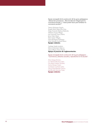 Guía Pedagógica para la Convivencia Escolar4
Equipo encargado de la construcción de las guías pedagógicas
“Manual de convivencia”, “Ruta de Atención Integral para la
Convivencia Escolar” y “¿Qué puedo hacer para fortalecer la
convivencia escolar?”.
Tatiana Mosquera Angulo.
Ángela María Báez-Silva Arias.
Diego Fernando Barbosa Redondo.
Valentina Duque Villegas.
Juan Fernando Franco Berón.
Jenny Nieto Mejía.
Elena López Villegas.
Diana Rodríguez Rodríguez.
Julián Eduardo Sandoval Bravo.
Equipo redactor.
Santiago Varela Londoño.
Mónica Machado Valencia.
Oscar Alfonso Viasus Pineda.
Apoyo al proceso de reglamentación.
Equipo encargado de la construcción de la guía pedagógica
“Convivencia y derechos sexuales y reproductivos en la escuela”.
Alicia Vargas Romero.
Luz Adriana Becerra Castro.
Lina Maria Herrera Quintero.
Carina Romero Forero.
Constanza Contreras Uribe.
Oscar David Ramírez García.
José Ricardo Sánchez Torres.
Equipo redactor.
 