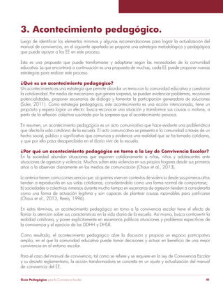 Guía Pedagógica para la Convivencia Escolar 41
3. Acontecimiento pedagógico.
manual de convivencia, en el siguiente apartado se propone una estrategia metodológica y pedagógica
que puede apoyar a los EE en este proceso.
Esta es una propuesta que puede transformarse y adaptarse según las necesidades de la comunidad
educativa. La que encontrará a continuación es una propuesta de muchas, cada EE puede proponer nuevas
estrategias para realizar este proceso.
¿Qué es un acontecimiento pedagógico?
Un acontecimiento es una estrategia que permite abordar un tema con la comunidad educativa y cuestionar
la cotidianidad. Por medio de mecanismo que genera sorpresa, se pueden evidenciar problemas, reconocer
potencialidades, proponer escenarios de diálogo y fomentar la participación generadora de soluciones
propósito y espera lograr un efecto: busca reconocer una situación y transformar sus causas o motivos, a
En resumen, un acontecimiento pedagógico es un acto comunicativo que hace evidente una problemática
que afecta la vida cotidiana de la escuela. El acto comunicativo se presenta a la comunidad a través de un
y que por ello pasa desapercibida en el diario vivir de la escuela.
¿Por qué un acontecimiento pedagógico en torno a la Ley de Convivencia Escolar?
En la sociedad abundan situaciones que exponen cotidianamente a niñas, niños y adolescentes ante
situaciones de agresión y violencia. Muchos sufren esta violencia en sus propios hogares desde sus primeros
años o la observan diariamente en los medios de comunicación (Chaux et al., 2013).
Lo anterior tienen como consecuencia que: a) quienes viven en contextos de violencia desde sus primeros años
tienden a reproducirla en sus vidas cotidianas, considerándola como una forma normal de comportarse;
b) sociedades o colectivos inmersos durante mucho tiempo en escenarios de agresión tienden a considerarla
(Chaux et al., 2013; Perea, 1996).
En estos términos, un acontecimiento pedagógico en torno a la convivencia escolar tiene el efecto de
llamar la atención sobre sus características en la vida diaria de la escuela. Así mismo, busca controvertir la
Como resultado, el acontecimiento pedagógico abre la discusión y propicia un espacio participativo
convivencia en el entorno escolar.
y su decreto reglamentario, la acción transformadora se concreta en un ajuste y actualización del manual
de convivencia del EE.
 