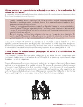 Guía Pedagógica para la Convivencia Escolar42
¿Cómo plantear un acontecimiento pedagógico en torno a la actualización del
manual de convivencia?
La comunidad educativa puede plantear un tema relacionado con la convivencia en su escuela por medio
de acciones intencionadas que se dirigen a:
¿Cómo diseñar un acontecimiento pedagógico en torno a la actualización del
manual de convivencia?
Como estrategia formativa, el acontecimiento pedagógico es una acción simbólica que pone en juego
de saberes y el trabajo cooperativo.
A partir del suceso que llamamos acontecimiento pedagógico se convoca a la comunidad educativa a
participar en la transformación de su realidad cotidiana. Este proceso de construcción colectiva promueve
la formación integral de las personas de la comunidad educativa y la transformación de la cultura escolar.
Para poner en marcha la estrategia es también fundamental la participación de todas las personas que
conforman la comunidad educativa, teniendo el liderazgo del proceso el Comité Escolar de Convivencia.
A continuación se plantea un paso a paso para construir el acontecimiento pedagógico.
 