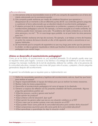 Guía Pedagógica para la Convivencia Escolar 45
Recomendaciones.
¿Cómo se desarrolla el acontecimiento pedagógico?
Como ya se ha dicho, el acontecimiento es una actividad planeada. En el ejemplo puede verse que
se requieren tareas para logarlo: convocar a las familias a la entrega de boletines en el aula máxima;
conseguir los mensajes insultantes de la red de estudiantes; elaborar los carteles; citar a las personas de
la comunidad educativa; manejar las reacciones del grupo ante el suceso, y preparar y lanzar preguntas
generadoras después del acontecimiento.
En general, las actividades que se requieren para su implementación son:
 