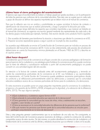 Guía Pedagógica para la Convivencia Escolar46
¿Cómo hacer el cierre pedagógico del acontecimiento?
El ejercicio que sigue al acontecimiento es realizar un trabajo grupal por grados escolares y con la participación
de todas las personas que conforman de la comunidad educativa. Para este caso se sugiere que en cada aula
el manual de convivencia, se organiza una reunión general mediante dos representantes de cada aula y de
1. Dos acuerdos de bienestar para transformar la situación o situaciones que afectan la convivencia en el EE.
2. Proponer acciones reparadoras (pasos a seguir cuando se incumple los dos acuerdos).
Los acuerdos aquí elaborados se envían al Comité Escolar de Convivencia para ser incluidos en proceso de
actualización del manual de convivencia del EE. Como se dijo anteriormente, este proceso de actualización
deberá tener en cuenta los lineamientos mínimos planteados en el Decreto 1965 de 2013 y descritos en
el capítulo anterior.
¿Qué hacer después?
Considerando que el manual de convivencia es el lugar concreto de un proceso pedagógico de formación
convertir en una actividad regular del año escolar.
En atención a la lectura de contexto realizada antes del acontecimiento pedagógico, y teniendo en
cuenta las características particulares de la convivencia en el EE –sus fortalezas y sus oportunidades
de mejoramiento-, el Comité Escolar de Convivencia puede establecer escenarios participativos donde
educativa establece acerca de sus maneras particulares de formar para la ciudadanía y la democracia.
En estos escenarios se pueden poner en juego preguntas importantes para la convivencia; la ciudadanía;
(MEN, 2012). He aquí algunos ejemplos:
Estas y otras preguntas generan cuestionamientos que no se resolverán de una sola vez. Por consiguiente, es
tarea del Comité Escolar de Convivencia propiciar escenarios de diálogo y orientar la construcción de sentidos
compartidos acerca de estos asuntos. De otra manera, no podría abordarse la construcción de ciudadanía y el
fortalecimiento de la convivencia ante las difíciles y retadoras situaciones que se enfrentan a diario en la escuela.
 