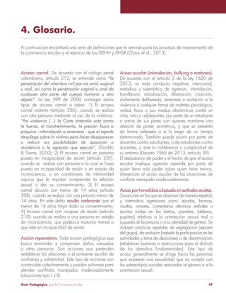 Guía Pedagógica para la Convivencia Escolar 47
4. Glosario.
Acceso carnal. De acuerdo con el código penal
colombiano, artículo 212, se entiende como
. La Ley 599 de 2000 consagra varios
tipos de acceso carnal a saber: 1) El acceso
carnal violento (artículo 205): cuando se realiza
con otra persona mediante el uso de la violencia.
“
(Giraldo
puesta en incapacidad de resistir (artículo 207):
cuando se realiza con persona a la cual se haya
puesto en incapacidad de resistir o en estado de
inconsciencia, o en condiciones de inferioridad
síquica que le impidan comprender la relación
sexual o dar su consentimiento; 3) El acceso
208): cuando se realiza con una persona menor de
resulta irrelevante que el
210): cuando se realiza a una persona en estado
de inconsciencia, que padezca trastorno mental o
que esté en incapacidad de resistir.
Acción reparadora. Toda acción pedagógica que
busca enmendar y compensar daños causados
restablecer las relaciones o el ambiente escolar de
construidas colectivamente y pueden activarse para
(situaciones tipo I y II).
De acuerdo con el artículo 2 de la Ley 1620 de
2013, es toda conducta negativa, intencional,
metódica y sistemática de agresión, intimidación,
humillación, ridiculización, difamación, coacción,
aislamiento deliberado, amenaza o incitación a la
violencia o cualquier forma de maltrato psicológico,
verbal, físico o por medios electrónicos contra un
niña, niño o adolescente, por parte de un estudiante
o varios de sus pares con quienes mantiene una
relación de poder asimétrica, y que se presenta
de forma reiterada o a lo largo de un tiempo
determinado. También puede ocurrir por parte de
docentes contra estudiantes, o de estudiantes contra
docentes, y ante la indiferencia o complicidad de
su entorno (Decreto 1965 de 2013, artículo 39).
El desbalance de poder y el hecho de que el acoso
escolar implique agresión repetida por parte de
quien tiene más poder sobre quien tiene menos,
diferencian al acoso escolar de las situaciones de
Acosoporhomofobiaobasadoenactitudessexistas.
y sistemática agresiones como apodos, bromas,
insultos, rumores, comentarios ofensivos verbales o
escritos (notas en los baños, paredes, tableros,
pupitres) relativos a la orientación sexual real o
incluyen prácticas repetidas de segregación (separar
del grupo), de exclusión (impedir la participación en las
actividades y toma de decisiones) o de discriminación
(establecer barreras o restricciones para el disfrute
de los derechos fundamentales). Este tipo de
acoso generalmente se dirige hacia las personas
que expresan una sexualidad que no cumple con
los estereotipos sociales asociados al género o a la
orientación sexual.
 